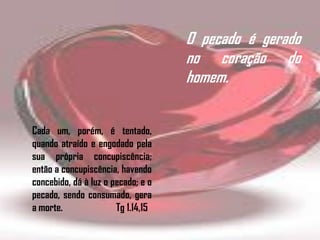 Cada um, porém, é tentado,
quando atraído e engodado pela
sua própria concupiscência;
então a concupiscência, havendo
concebido, dá à luz o pecado; e o
pecado, sendo consumado, gera
a morte. Tg 1.14,15
O pecado é gerado
no coração do
homem.
 