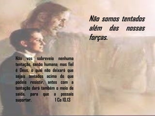 Não vos sobreveio nenhuma
tentação, senão humana; mas fiel
é Deus, o qual não deixará que
sejais tentados acima do que
podeis resistir, antes com a
tentação dará também o meio de
saída, para que a possais
suportar. 1 Co 10.13
Não somos tentados
além das nossas
forças.
 