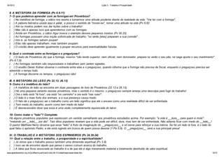 14/10/13

Lição 3 - Trabalho e Prosperidade

II. A METÁFORA DA FORMIGA (Pv 6.6-11)
7- O que podemos aprender com as formigas em Provérbios?
( ) Na metáfora da formiga, o sábio nos exorta a tomarmos uma atitude prudente diante da realidade da vida: "Vai ter com a formiga".
( ) A palavra hebraica usada aqui é yalak , e possui o sentido de "mover-se", tomar uma atitude na vida (Pv 6.6)!
( ) Até os insetos podem nos dar lições sobre o trabalho!
( ) Mas não é apenas isso que aprendemos com as formigas.
( ) Ainda em Provérbios, o sábio Agur invoca o exemplo desses pequenos insetos (Pv 30.25).
( ) As formigas possuem uma noção sofisticada de trabalho: "no verão [elas] preparam a sua comida".
( ) Isto é, as formigas sabem poupar!
( ) Elas não apenas trabalham, mas também poupam.
( ) O cristão deve aprender igualmente a poupar recursos para eventualidades futuras.
8- Qual o contraste entre as formigas e o preguiçoso?
( ) O texto de Provérbios diz que a formiga, mesmo "não tendo superior, nem oficial, nem dominador, prepara no verão o seu pão; na sega ajunta o seu mantimento"
(Pv 6.7,8).
( ) As formigas também são responsáveis e trabalham sem serem vigiadas.
( ) O erudito Derek Kidner observa o contraste entre elas e o preguiçoso, quando informa que a formiga não precisa de fiscal, enquanto o preguiçoso precisa ser
advertido o tempo todo.
( ) A formiga discerne os tempos, o preguiçoso não!
III. A METÁFORA DO LEÃO (Pv 22.13; 26.13)
9- Como é a metáfora do leão?
( ) A metáfora do leão se encontra em duas passagens do livro de Provérbios (22.13 e 26.13).
( ) Há uma pequena variante nesses provérbios, mas o sentido é o mesmo: o preguiçoso sempre arranja uma desculpa para fugir do trabalho!
( ) Ora o leão está "lá fora", ora está "no caminho" e ora está "nas ruas!".
( ) O leão é o mais forte dos animais, e a sua presença causa medo.
( ) O fato de o preguiçoso ver o trabalho como um leão significa que ele o encara como uma realidade difícil de ser enfrentada.
( ) Tem medo do trabalho, assim como tem medo do leão!
( ) É desnecessário dizer que essa é uma visão completamente equivocada do labor.
10- Como matar o "leão"? Complete:
Há alguns provérbios populares que expressam um sentido semelhante aos provérbios estudados acima. Por exemplo: "a vida é __dura__ para quem é mole";
"matando um __leão__ por dia". Tais ditos populares revelam que a vida pode ser difícil, dura, mas tem de ser enfrentada. Não adianta ficar com medo do __leão__!
O pastor Matthew Henry observa que esse "leão" é fruto da imaginação do __preguiçoso__ e só serve para reforçar a sua inércia. Se há um leão lá fora, é o leão do
qual falou o apóstolo Pedro, e ele está rugindo em busca de quem possa devorar (1 Pe 5.8). O __preguiçoso__ será a sua principal presa!
IV. O TRABALHO E A METÁFORA DOS ESPINHEIROS (Pv 24.30-34)
11- Qual a relação entre o trabalho, a prosperidade e a espiritualidade?
( ) Já vimos que o trabalho possui também uma dimensão espiritual (Pv 3.9).
( ) Isso vai de encontro àquilo que pensa o senso comum acerca do trabalho.
( ) A ideia que ficou associada ao trabalho é a de que ele é algo meramente material e totalmente destituído de valor espiritual.
www.apazdosenhor.org.br/profhenrique/licao3-sdvv-4tr13-trabalhoeprosperidade.htm

10/12

 