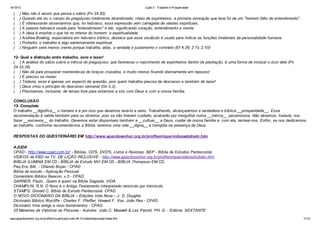 14/10/13

(
(
(
(
(
(
(
(

Lição 3 - Trabalho e Prosperidade

) Mas não é assim que pensa o sábio (Pv 24.30).
) Quando ele viu o campo do preguiçoso totalmente abandonado, cheio de espinheiros, a primeira sensação que teve foi de um "homem falto de entendimento".
) É interessante observarmos que, no hebraico, essa expressão vem carregada de valores espirituais.
) A palavra hebraica usada para "entendimento" é leb, significando coração, entendimento e mente.
) A ideia é mostrar o que há no interior do homem: a espiritualidade.
) Andrew Bowling, especialista em hebraico bíblico, destaca que esse vocábulo é usado para indicar as funções imateriais da personalidade humana.
) Portanto, o trabalho é algo extremamente espiritual.
) Ninguém será menos crente porque trabalha, aliás, a verdade é justamente o contrário (Ef 4.28; 2 Ts 3.10)!

12- Qual a distinção entre trabalho, ócio e lazer!
( ) A análise do sábio sobre a inércia do preguiçoso, que favoreceu o nascimento de espinheiros dentro da plantação, é uma forma de ironizar o ócio dele (Pv
24.33,34).
( ) Não dá para prosperar mantendo-se de braços cruzados, e muito menos ficando eternamente em repouso!
( ) É preciso se mexer.
( ) Todavia, esse é apenas um aspecto da questão, pois quem trabalha precisa de descanso e também de lazer!
( ) Deus criou o princípio do descanso semanal (Gn 2.2).
( ) Precisamos, inclusive, de tempo livre para estarmos a sós com Deus e com a nossa família.
CONCLUSÃO
13- Complete:
O trabalho __dignifica__ o homem e é por isso que devemos levá-lo a sério. Trabalhando, alcançaremos a verdadeira e bíblica __prosperidade__. Essa
recomendação é valida também para os obreiros, pois se não tiverem cuidado, acabarão por mergulhar numa __inércia__ pecaminosa. Não devemos, todavia, nos
fazer __escravos__ do trabalho. Devemos estar disponíveis também a __cultuar__ a Deus, cuidar de nossa família e, com ela, recrear-nos. Enfim, se nos dedicarmos
ao trabalho, conforme recomenda-nos a Bíblia, teremos uma vida __digna__ e tranqüila na presença de Deus.
RESPOSTAS DO QUESTIONÁRIO EM http://www.apazdosenhor.org.br/profhenrique/videosebdnatv.htm
AJUDA
CPAD - http://www.cpad.com.br/ - Bíblias, CD'S, DVD'S, Livros e Revistas. BEP - Bíblia de Estudos Pentecostal.
VÍDEOS da EBD na TV, DE LIÇÃO INCLUSIVE - http://www.apazdosenhor.org.br/profhenrique/videosebdnatv.htm
BÍBLIA ILUMINA EM CD - BÍBLIA de Estudo NVI EM CD - BÍBLIA Thompson EM CD.
Peq.Enc.Bíb. - Orlando Boyer - CPAD
Bíblia de estudo - Aplicação Pessoal.
Comentário Bíblico Beacon, v.5 - CPAD.
GARNER, Paulo . Quem é quem na Bíblia Sagrada. VIDA
CHAMPLIN, R.N. O Novo e o Antigo Testamento Interpretado versículo por Versículo.
STAMPS, Donald C. Bíblia de Estudo Pentecostal. CPAD
O NOVO DICIONÁRIO DA BÍBLIA – Edições Vida Nova – J. D. Douglas
Dicionário Bíblico Wycliffe - Charles F. Pfeiffer, Howard F. Vos, João Rea - CPAD.
Dicionário Vine antigo e novo testamentos - CPAD.
25 Maneiras de Valorizar as Pessoas - Autores: João C. Maxwell & Les Parrott, PH. D. - Editora: SEXTANTE
www.apazdosenhor.org.br/profhenrique/licao3-sdvv-4tr13-trabalhoeprosperidade.htm

11/12

 