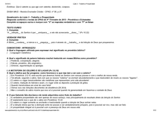 14/10/13

Lição 3 - Trabalho e Prosperidade

Estrênuo: Que é valente ou que age com valentia; destemido, corajoso.
SAIBA MAIS - Revista Ensinador Cristão - CPAD, nº 56, p.37.
Questionário da Lição 3 - Trabalho e Prosperidade
Responda conforme a revista da CPAD do 4º Trimestre de 2013 - Provérbios e Eclesiastes
Complete os espaços vazios e marque com "V" as respostas verdadeiras e com "F" as falsas
TEXTO ÁUREO
1- Complete:
"A __bênção__ do Senhor é que __enriquece__, e ele não acrescenta __dores__" (Pv 10.22).
VERDADE PRÁTICA
2- Complete:
A Bíblia __condena__ a inércia e a __preguiça__, pois é através do __trabalho__ e da bênção de Deus que prosperamos.
COMENTÁRIO - INTRODUÇÃO
3- Qual a linguagem utilizada para expressar real significado no provérbio bíblico?
( ) Linguagem metafórica.
4- Qual o significado da palavra hebraica machal traduzida em nossas Bíblias como provérbio?
( ) Parábola, comparação, alegoria.
( ) Fábula, provérbio, dito enigmático.
( ) Símbolo, argumentação ou apologia.
I. A METÁFORA DO CELEIRO E DO LAGAR (Pv 3.9,10)
5- Qual a dádiva que faz prosperar, como funciona e o que isso tem a ver com o celeiro?
( ) Em Provérbios 3.9,10, está escrito que devemos honrar ao Senhor com nossas posses e com o melhor de nossa renda.
( ) Tal atitude, segundo o sábio, fará com que os nossos "celeiros" se encham abundantemente e que trasbordem de mosto os nossos "lagares".
( ) O celeiro e o lagar transbordantes são metáforas que representam uma vida abundante!
( ) O celeiro, tradução do hebraico asam, é o lugar onde se deposita a produção de grãos.
( ) Quando transbordava era sinal de casa farta!
( ) Vemos isso nas bênçãos decorrentes da obediência (Dt 28.8).
( ) Mas o conselho do sábio mostra que isso só é possível quando há generosidade em fazermos a vontade de Deus.
6- O que Salomão fala dos bens e da renda adquiridos como fruto do trabalho?
( ) A verdadeira prosperidade não vem apenas de nosso esforço, mas principalmente do resultado direto da bênção do Senhor.
( ) É exatamente isso o que diz o sábio em Provérbios 10.22.
( ) O celeiro e o lagar somente se encherão e trasbordarão quando a bênção de Deus estiver neles.
( ) É a bênção divina que faz a distinção entre ter posses e ser verdadeiramente próspero, pois é possível ser rico, mas não ser feliz.
( ) A prosperidade integral só é possível com a presença de Deus em nossa vida.
www.apazdosenhor.org.br/profhenrique/licao3-sdvv-4tr13-trabalhoeprosperidade.htm

9/12

 