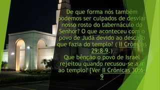 De que forma nós também
podemos ser culpados de desviar
nosso rosto do tabernáculo do
Senhor? O que aconteceu com o
povo de Judá devido ao descaso
que fazia do templo? ( II Crônicas
29:8–9.)
Que bênção o povo de Israel
rejeitou quando recusou-se a ir
ao templo? [Ver II Crônicas 30:6–
9
 