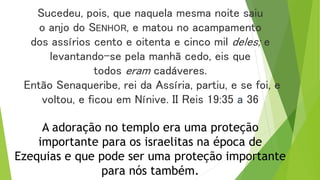 Sucedeu, pois, que naquela mesma noite saiu
o anjo do SENHOR, e matou no acampamento
dos assírios cento e oitenta e cinco mil deles; e
levantando-se pela manhã cedo, eis que
todos eram cadáveres.
Então Senaqueribe, rei da Assíria, partiu, e se foi, e
voltou, e ficou em Nínive. II Reis 19:35 a 36
A adoração no templo era uma proteção
importante para os israelitas na época de
Ezequias e que pode ser uma proteção importante
para nós também.
 
