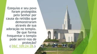 Ezequias e seu povo
foram protegidos
pelo Senhor por
causa da retidão que
demonstraram
através de sua
adoração no templo.
De que forma
frequentar o templo
pode servir-nos de
proteção?
( D&C 109:24–28.)
 