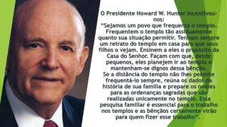 O Presidente Howard W. Hunter Incentivou-
nos:
“Sejamos um povo que frequenta o templo.
Frequentem o templo tão assiduamente
quanto sua situação permitir. Tenham sempre
um retrato do templo em casa para que seus
filhos o vejam. Ensinem a eles o propósito da
Casa do Senhor. Façam com que, desde
pequenos, eles planejem ir ao templo e
mantenham-se dignos dessa bênção.
Se a distância do templo não lhes permite
frequentá-lo sempre, reúna os dados da
história de sua família e prepare os nomes
para as ordenanças sagradas que são
realizadas unicamente no templo. Essa
pesquisa familiar é essencial para o trabalho
nos templos e as bênçãos certamente virão
para quem fizer esse trabalho”.
 