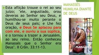 MANASSÉS
HUMILHA DIANTE
DE DEUS
Esta aflição trouxe o rei ao seu
juízo; "ele, angustiado, orou
deveras ao Senhor seu Deus, e
humilhou-se muito perante o
Deus de seus pais; e Lhe fez
oração, e Deus Se aplacou para
com ele, e ouviu a sua súplica,
e o tornou a trazer a Jerusalém,
ao seu reino. Então conheceu
Manassés que o Senhor era
Deus". II Crôn. 33:11-13.
15
 