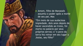  Amom, filho de Manassés
assumiu o poder após a morte
de seu pai, Mas
“Em meio de sua audaciosa
impiedade, dois anos depois de
haver ascendido ao trono, foi
morto no palácio por seus
próprios servos; e "o povo da
terra fez reinar em seu lugar a
Josias, seu filho“
 