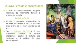 O Livro Perdido é encontrado!
 O que o sumo-sacerdote Hilquias
encontrou de importante durante a
reforma do templo?
II Crônicas 34:14
 Hilquias, o sacerdote, achou o livro da
lei dada por Moisés e Safã, o escrivão
levou o livro ao rei e em seguida leu ao
rei.
 (Ver II Crônicas 34:22–25.) O que
acontecerá conosco se formos
negligentes quanto à leitura das
escrituras e à prática de seus
ensinamentos?
19
 