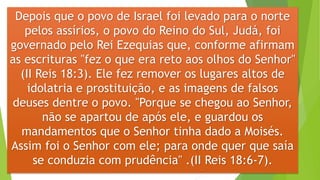 Depois que o povo de Israel foi levado para o norte
pelos assírios, o povo do Reino do Sul, Judá, foi
governado pelo Rei Ezequias que, conforme afirmam
as escrituras "fez o que era reto aos olhos do Senhor"
(II Reis 18:3). Ele fez remover os lugares altos de
idolatria e prostituição, e as imagens de falsos
deuses dentre o povo. "Porque se chegou ao Senhor,
não se apartou de após ele, e guardou os
mandamentos que o Senhor tinha dado a Moisés.
Assim foi o Senhor com ele; para onde quer que saía
se conduzia com prudência" .(II Reis 18:6-7).
 