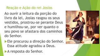 Reação e Ação do rei Josias
Ao ouvir a leitura da porção do
livro da lei, Josias rasgou os seus
vestidos, prostrou-se perante Deus
e humilhou-se, por ver quanto o
seu povo se afastara dos caminhos
do Senhor.
Ele procurou a direção do Senhor.
Essa atitude agradou a Deus.
A resposta do Senhor. 20
 