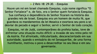  2 Reis 18: 29-30. - Ezequias
Houve um rei em Israel chamado Ezequias, cujo nome significa “O
Senhor Fortalece” e, de fato, era o Senhor quem fortalecia Ezequias.
Sua confiança e dependência do Senhor ficaram na história dos
grandes reis de Israel. Ezequias era um homem de muita fé, que
guardava os mandamentos da lei Mosaica e exortava seu povo a se
desviar do pecado e seguir o Senhor, servir o Senhor de todo coração.
Ezequias, rei de Judá, contemporâneo do profeta Isaías, teve de
enfrentar uma situação muito difícil: a invasão de seu reino pelo rei
da Assíria. Foi afrontado, ridicularizado, descaracterizado em sua
autoridade, quando o emissário do rei Senaqueribe, de uma forma
humilhante, motivou o povo a desacreditar no seu Deus e em seu
governante.
 