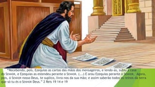 “Recebendo, pois, Ezequias as cartas das mãos dos mensageiros, e lendo-as, subiu à casa
do SENHOR, e Ezequias as estendeu perante o SENHOR. (...) E orou Ezequias perante o SENHOR, Agora,
pois, ó SENHOR nosso Deus, te suplico, livra-nos da sua mão; e assim saberão todos os reinos da terra
que só tu és o SENHOR Deus.” 2 Reis 19 14 e 19
.
 