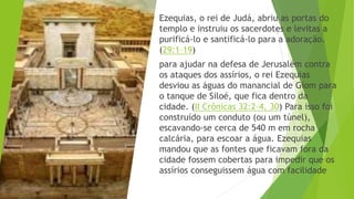Ezequias, o rei de Judá, abriu as portas do
templo e instruiu os sacerdotes e levitas a
purificá-lo e santificá-lo para a adoração.
(29:1–19)
para ajudar na defesa de Jerusalém contra
os ataques dos assírios, o rei Ezequias
desviou as águas do manancial de Giom para
o tanque de Siloé, que fica dentro da
cidade. (II Crônicas 32:2–4, 30) Para isso foi
construído um conduto (ou um túnel),
escavando-se cerca de 540 m em rocha
calcária, para escoar a água. Ezequias
mandou que as fontes que ficavam fora da
cidade fossem cobertas para impedir que os
assírios conseguissem água com facilidade
 