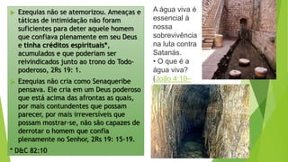  Ezequias não se atemorizou. Ameaças e
táticas de intimidação não foram
suficientes para deter aquele homem
que confiava plenamente em seu Deus
e tinha créditos espirituais*,
acumulados e que poderiam ser
reivindicados junto ao trono do Todo-
poderoso, 2Rs 19: 1.
 Ezequias não cria como Senaqueribe
pensava. Ele cria em um Deus poderoso
que está acima das afrontas as quais,
por mais contundentes que possam
parecer, por mais irreversíveis que
possam mostrar-se, não são capazes de
derrotar o homem que confia
plenamente no Senhor, 2Rs 19: 15-19.
* D&C 82:10
A água viva é
essencial à
nossa
sobrevivência
na luta contra
Satanás.
• O que é a
água viva?
(João 4:10–
14.)
 