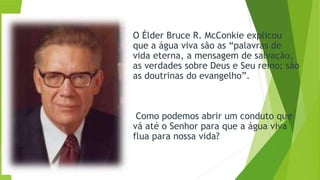 O Élder Bruce R. McConkie explicou
que a água viva são as “palavras de
vida eterna, a mensagem de salvação,
as verdades sobre Deus e Seu reino; são
as doutrinas do evangelho”.
Como podemos abrir um conduto que
vá até o Senhor para que a água viva
flua para nossa vida?
 