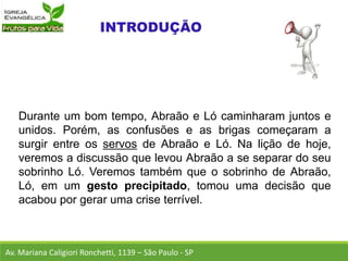 Durante um bom tempo, Abraão e Ló caminharam juntos e
unidos. Porém, as confusões e as brigas começaram a
surgir entre os servos de Abraão e Ló. Na lição de hoje,
veremos a discussão que levou Abraão a se separar do seu
sobrinho Ló. Veremos também que o sobrinho de Abraão,
Ló, em um gesto precipitado, tomou uma decisão que
acabou por gerar uma crise terrível.
Av. Mariana Caligiori Ronchetti, 1139 – São Paulo - SP
 