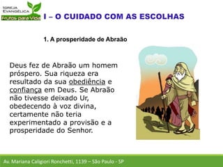 Deus fez de Abraão um homem
próspero. Sua riqueza era
resultado da sua obediência e
confiança em Deus. Se Abraão
não tivesse deixado Ur,
obedecendo à voz divina,
certamente não teria
experimentado a provisão e a
prosperidade do Senhor.
Av. Mariana Caligiori Ronchetti, 1139 – São Paulo - SP
1. A prosperidade de Abraão
 