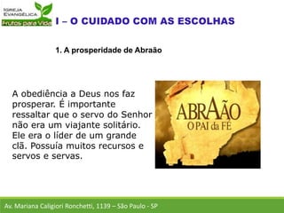 A obediência a Deus nos faz
prosperar. É importante
ressaltar que o servo do Senhor
não era um viajante solitário.
Ele era o líder de um grande
clã. Possuía muitos recursos e
servos e servas.
Av. Mariana Caligiori Ronchetti, 1139 – São Paulo - SP
1. A prosperidade de Abraão
 