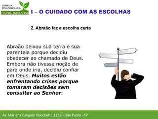 Abraão deixou sua terra e sua
parentela porque decidiu
obedecer ao chamado de Deus.
Embora não tivesse noção de
para onde iria, decidiu confiar
em Deus. Muitos estão
enfrentando crises porque
tomaram decisões sem
consultar ao Senhor.
Av. Mariana Caligiori Ronchetti, 1139 – São Paulo - SP
2. Abraão fez a escolha certa
 