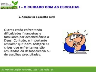 Outros estão enfrentando
dificuldades financeiras e
familiares por desobediência a
Deus. Contudo, é importante
ressaltar que nem sempre as
crises que enfrentamos são
resultados da desobediência ou
de escolhas precipitadas.
Av. Mariana Caligiori Ronchetti, 1139 – São Paulo - SP
2. Abraão fez a escolha certa
 
