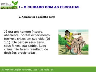 Jó era um homem íntegro,
obediente, porém experimentou
terríveis crises em sua vida (Jó
1.1). Ele perdeu seus bens,
seus filhos, sua saúde. Suas
crises não foram resultado de
decisões precipitadas.
Av. Mariana Caligiori Ronchetti, 1139 – São Paulo - SP
2. Abraão fez a escolha certa
 