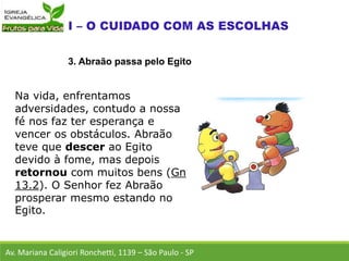 Na vida, enfrentamos
adversidades, contudo a nossa
fé nos faz ter esperança e
vencer os obstáculos. Abraão
teve que descer ao Egito
devido à fome, mas depois
retornou com muitos bens (Gn
13.2). O Senhor fez Abraão
prosperar mesmo estando no
Egito.
Av. Mariana Caligiori Ronchetti, 1139 – São Paulo - SP
3. Abraão passa pelo Egito
 