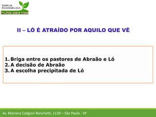 1. Briga entre os pastores de Abraão e Ló
2. A decisão de Abraão
3. A escolha precipitada de Ló
Av. Mariana Caligiori Ronchetti, 1139 – São Paulo - SP
 