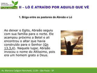 Ao deixar o Egito, Abraão seguiu
com sua família para o norte. Ele
acampou próximo a Betel e ali
encontrou o altar que havia
construído para o Senhor (Gn
13.3,4). Naquele lugar, Abraão
invocou o nome do Altíssimo, pois
era um homem grato a Deus.
Av. Mariana Caligiori Ronchetti, 1139 – São Paulo - SP
1. Briga entre os pastores de Abraão e Ló
 