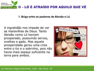 A ingratidão nos impede de ver
as maravilhas de Deus. Tanto
Abraão como Ló haviam
prosperado, possuindo servos,
ovelhas e gado. Mas aquela
prosperidade gerou uma crise
entre o tio e o sobrinho, pois não
havia mais espaço suficiente na
terra para ambos.
Av. Mariana Caligiori Ronchetti, 1139 – São Paulo - SP
1. Briga entre os pastores de Abraão e Ló
 