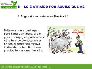 Faltava água e pastagem
para tantos animais, e em
pouco tempo, os pastores de
Abraão e Ló começaram a
brigar. A contenda estava
instalada na família, e era
preciso tomar uma decisão.
Av. Mariana Caligiori Ronchetti, 1139 – São Paulo - SP
1. Briga entre os pastores de Abraão e Ló
 