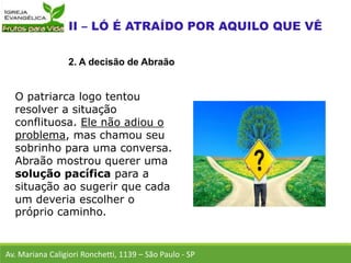 O patriarca logo tentou
resolver a situação
conflituosa. Ele não adiou o
problema, mas chamou seu
sobrinho para uma conversa.
Abraão mostrou querer uma
solução pacífica para a
situação ao sugerir que cada
um deveria escolher o
próprio caminho.
Av. Mariana Caligiori Ronchetti, 1139 – São Paulo - SP
2. A decisão de Abraão
 