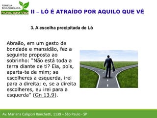 Abraão, em um gesto de
bondade e mansidão, fez a
seguinte proposta ao
sobrinho: “Não está toda a
terra diante de ti? Eia, pois,
aparta-te de mim; se
escolheres a esquerda, irei
para a direita; e, se a direita
escolheres, eu irei para a
esquerda” (Gn 13.9).
Av. Mariana Caligiori Ronchetti, 1139 – São Paulo - SP
3. A escolha precipitada de Ló
 