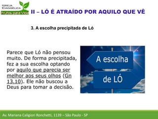 Parece que Ló não pensou
muito. De forma precipitada,
fez a sua escolha optando
por aquilo que parecia ser
melhor aos seus olhos (Gn
13.10). Ele não buscou a
Deus para tomar a decisão.
Av. Mariana Caligiori Ronchetti, 1139 – São Paulo - SP
3. A escolha precipitada de Ló
 