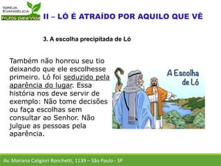 Também não honrou seu tio
deixando que ele escolhesse
primeiro. Ló foi seduzido pela
aparência do lugar. Essa
história nos deve servir de
exemplo: Não tome decisões
ou faça escolhas sem
consultar ao Senhor. Não
julgue as pessoas pela
aparência.
Av. Mariana Caligiori Ronchetti, 1139 – São Paulo - SP
3. A escolha precipitada de Ló
 