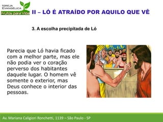 Parecia que Ló havia ficado
com a melhor parte, mas ele
não podia ver o coração
perverso dos habitantes
daquele lugar. O homem vê
somente o exterior, mas
Deus conhece o interior das
pessoas.
Av. Mariana Caligiori Ronchetti, 1139 – São Paulo - SP
3. A escolha precipitada de Ló
 