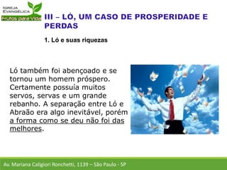 Ló também foi abençoado e se
tornou um homem próspero.
Certamente possuía muitos
servos, servas e um grande
rebanho. A separação entre Ló e
Abraão era algo inevitável, porém
a forma como se deu não foi das
melhores.
Av. Mariana Caligiori Ronchetti, 1139 – São Paulo - SP
1. Ló e suas riquezas
 