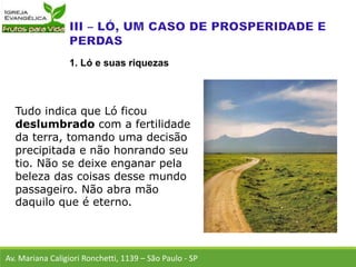 Tudo indica que Ló ficou
deslumbrado com a fertilidade
da terra, tomando uma decisão
precipitada e não honrando seu
tio. Não se deixe enganar pela
beleza das coisas desse mundo
passageiro. Não abra mão
daquilo que é eterno.
Av. Mariana Caligiori Ronchetti, 1139 – São Paulo - SP
1. Ló e suas riquezas
 