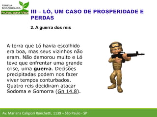 A terra que Ló havia escolhido
era boa, mas seus vizinhos não
eram. Não demorou muito e Ló
teve que enfrentar uma grande
crise, uma guerra. Decisões
precipitadas podem nos fazer
viver tempos conturbados.
Quatro reis decidiram atacar
Sodoma e Gomorra (Gn 14.8).
Av. Mariana Caligiori Ronchetti, 1139 – São Paulo - SP
2. A guerra dos reis
 