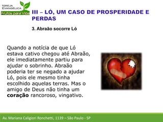 Quando a notícia de que Ló
estava cativo chegou até Abraão,
ele imediatamente partiu para
ajudar o sobrinho. Abraão
poderia ter se negado a ajudar
Ló, pois ele mesmo tinha
escolhido aquelas terras. Mas o
amigo de Deus não tinha um
coração rancoroso, vingativo.
Av. Mariana Caligiori Ronchetti, 1139 – São Paulo - SP
3. Abraão socorre Ló
 