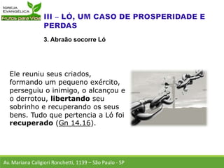 Ele reuniu seus criados,
formando um pequeno exército,
perseguiu o inimigo, o alcançou e
o derrotou, libertando seu
sobrinho e recuperando os seus
bens. Tudo que pertencia a Ló foi
recuperado (Gn 14.16).
Av. Mariana Caligiori Ronchetti, 1139 – São Paulo - SP
3. Abraão socorre Ló
 