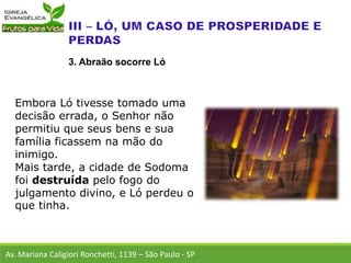 Embora Ló tivesse tomado uma
decisão errada, o Senhor não
permitiu que seus bens e sua
família ficassem na mão do
inimigo.
Mais tarde, a cidade de Sodoma
foi destruída pelo fogo do
julgamento divino, e Ló perdeu o
que tinha.
Av. Mariana Caligiori Ronchetti, 1139 – São Paulo - SP
3. Abraão socorre Ló
 