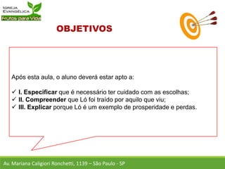 Após esta aula, o aluno deverá estar apto a:
 I. Especificar que é necessário ter cuidado com as escolhas;
 II. Compreender que Ló foi traído por aquilo que viu;
 III. Explicar porque Ló é um exemplo de prosperidade e perdas.
Av. Mariana Caligiori Ronchetti, 1139 – São Paulo - SP
 
