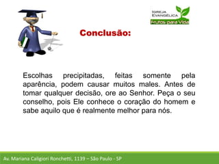 Conclusão:
Escolhas precipitadas, feitas somente pela
aparência, podem causar muitos males. Antes de
tomar qualquer decisão, ore ao Senhor. Peça o seu
conselho, pois Ele conhece o coração do homem e
sabe aquilo que é realmente melhor para nós.
Av. Mariana Caligiori Ronchetti, 1139 – São Paulo - SP
 
