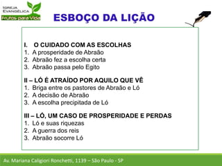 I. O CUIDADO COM AS ESCOLHAS
1. A prosperidade de Abraão
2. Abraão fez a escolha certa
3. Abraão passa pelo Egito
II – LÓ É ATRAÍDO POR AQUILO QUE VÊ
1. Briga entre os pastores de Abraão e Ló
2. A decisão de Abraão
3. A escolha precipitada de Ló
III – LÓ, UM CASO DE PROSPERIDADE E PERDAS
1. Ló e suas riquezas
2. A guerra dos reis
3. Abraão socorre Ló
Av. Mariana Caligiori Ronchetti, 1139 – São Paulo - SP
 
