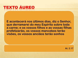 TEXTO ÁUREO


 E acontecerá nos últimos dias, diz o Senhor,
 que derramarei do meu Espírito sobre toda
 a carne; e os vossos filhos e as vossas filhas
 profetizarão, os vossos mancebos terão
 visões, os vossos anciãos terão sonhos;



                                          At. 2.17
 