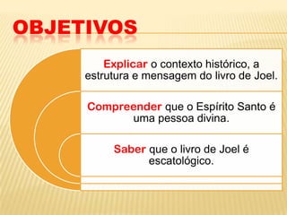 OBJETIVOS
         Explicar o contexto histórico, a
     estrutura e mensagem do livro de Joel.

     Compreender que o Espírito Santo é
           uma pessoa divina.

          Saber que o livro de Joel é
                escatológico.
 
