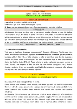 HINOS SUGERIDOS: 419,491 e 530 DA HARPA CRISTÃ
OBJETIVO GERAL
Explicar o perigo das obras da carne.
SUBSÍDIO DA LIÇÃO DA SEMANA
OBJETIVOS ESPECÍFICOS
I. Identificar o que é concupiscência da carne;
II. Mostrar o que é um caráter moldado pelo Espírito;
III. Saber que uma vida que não agrada a Deus vive segundo a carne e é infrutífera.
INTRODUÇÃO
A lição deste domingo é um alerta para os que querem agradar a Deus e ter uma vida frutífera.
Estudaremos o perigo das obras da carne. Precisamos ter cuidado, pois dentro de todo crente
habita duas naturezas: a natureza adâmica, a qual foi corrompida na Queda, e a nova natureza,
que é resultado da regeneração, do novo nascimento (Jo 3.3). Veremos que a natureza adâmica,
se não for controlada pelo Espírito, produz frutos que levam o crente à morte espiritual.
I - A VIDA CONDUZIDA PELA CONCUPISCÊNCIA DA CARNE
1. A concupiscência da carne.
Você sabe o significado da palavra concupiscência? Segundo o Dicionário Wycliffe, este é um
"termo usado teologicamente para expressar os desejos malignos e lascivos que assediam os
homens caídos" (Rm 7.8). A velha natureza, se não for controlada pelo Espírito, leva-nos a
cometer as piores ações e abominações. Por isso, precisamos vigiar e viver constantemente
cheios do Espírito Santo (Ef 5.18). Paulo advertiu a Igreja, explicando que, quem semeia na
carne, ou seja, vive segundo a velha natureza, da carne ceifará corrupção (Gl 6.8). Nossos
desejos e vontades devem ser controlados pelo Espírito Santo, pois os desejos da velha natureza
são impuros e nos conduzem para a morte espiritual.
PONTO CENTRAL
A natureza adâmica deve ser controlada pelo Espírito.
2. A vida guiada pela concupiscência da carne.
Quem controla seus desejos? Temos anseios, mas estes precisam ser controlados por Deus.
Devemos submeter nossos pensamentos e desejos ao controle divino. O crente que não tem uma
mente conduzida pelo Espírito Santo torna-se uma pessoa sem controle, sem qualquer
deferência.
A Palavra de Deus nos ensina que precisamos mortificar nossa natureza (Cl 3-5). Mortificar é
permitir que Deus controle nossos pensamentos, vontades e ações. Vivemos em uma sociedade
hedonista, onde a busca pelo prazer tem feito com que muitos sejam dominados por desejos
malignos, praticando, sem qualquer pudor, toda a sorte de impureza, e tudo em nome do prazer e
 