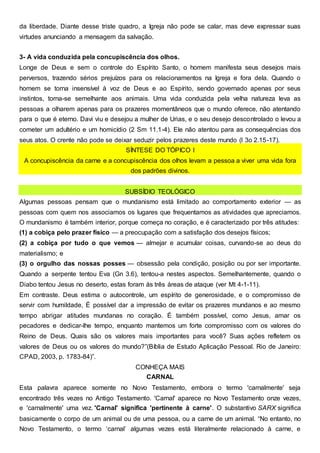 da liberdade. Diante desse triste quadro, a Igreja não pode se calar, mas deve expressar suas
virtudes anunciando a mensagem da salvação.
3- A vida conduzida pela concupiscência dos olhos.
Longe de Deus e sem o controle do Espírito Santo, o homem manifesta seus desejos mais
perversos, trazendo sérios prejuízos para os relacionamentos na Igreja e fora dela. Quando o
homem se torna insensível à voz de Deus e ao Espírito, sendo governado apenas por seus
instintos, torna-se semelhante aos animais. Uma vida conduzida pela velha natureza leva as
pessoas a olharem apenas para os prazeres momentâneos que o mundo oferece, não atentando
para o que é eterno. Davi viu e desejou a mulher de Urias, e o seu desejo descontrolado o levou a
cometer um adultério e um homicídio (2 Sm 11.1-4). Ele não atentou para as consequências dos
seus atos. O crente não pode se deixar seduzir pelos prazeres deste mundo (l 3o 2.15-17).
SÍNTESE DO TÓPICO l
A concupiscência da carne e a concupiscência dos olhos levam a pessoa a viver uma vida fora
dos padrões divinos.
SUBSÍDIO TEOLÓGICO
Algumas pessoas pensam que o mundanismo está limitado ao comportamento exterior — as
pessoas com quem nos associamos os lugares que frequentamos as atividades que apreciamos.
O mundanismo é também interior, porque começa no coração, e é caracterizado por três atitudes:
(1) a cobiça pelo prazer físico — a preocupação com a satisfação dos desejos físicos;
(2) a cobiça por tudo o que vemos — almejar e acumular coisas, curvando-se ao deus do
materialismo; e
(3) o orgulho das nossas posses — obsessão pela condição, posição ou por ser importante.
Quando a serpente tentou Eva (Gn 3.6), tentou-a nestes aspectos. Semelhantemente, quando o
Diabo tentou Jesus no deserto, estas foram às três áreas de ataque (ver Mt 4-1-11).
Em contraste. Deus estima o autocontrole, um espírito de generosidade, e o compromisso de
servir com humildade, É possível dar a impressão de evitar os prazeres mundanos e ao mesmo
tempo abrigar atitudes mundanas no coração. É também possível, como Jesus, amar os
pecadores e dedicar-lhe tempo, enquanto mantemos um forte compromisso com os valores do
Reino de Deus. Quais são os valores mais importantes para você? Suas ações refletem os
valores de Deus ou os valores do mundo?”(Bíblia de Estudo Aplicação Pessoal. Rio de Janeiro:
CPAD, 2003, p. 1783-84)”.
CONHEÇA MAIS
CARNAL
Esta palavra aparece somente no Novo Testamento, embora o termo 'carnalmente' seja
encontrado três vezes no Antigo Testamento. 'Carnal' aparece no Novo Testamento onze vezes,
e 'carnalmente' uma vez. 'Carnal' significa 'pertinente à carne'. O substantivo SARX significa
basicamente o corpo de um animal ou de uma pessoa, ou a carne de um animal. “No entanto, no
Novo Testamento, o termo ‘carnal’ algumas vezes está literalmente relacionado à carne, e
 