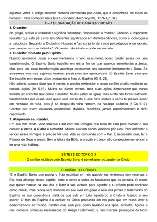 algumas vezes à antiga natureza humana corrompida por Adão, que é encontrada em todos os
homens.” Para conhecer mais, leia Dicionário Bíblico Wycíïffe, CPAD, p. 379.
II – A DEGRADAÇÃO DO CARÁTER CRISTÃO
1. O caráter.
No grego, caráter é charaktêr e significa "estampa", "impressão" e "marca". Contudo, é importante
ressaltar que esta pá Lavra tem diferentes significados em distintas ciências, como a sociologia e
a psicologia. Segundo o Dicionário Houaiss é "um conjunto de traços psicológicos e, ou morais,
que caracterizam um indivíduo". O caráter não é inato e pode ser mudado.
2. O caráter moldado pelo Espírito.
Quando aceitamos Jesus e experimentamos o novo nascimento, nosso caráter passa por uma
transformação, O Espírito Santo trabalha em nós a fim de que sejamos semelhantes a Jesus.
Mas para que essa transformação aconteça precisamos nos submeter inteiramente a Deus. Se
quisermos uma vida espiritual frutífera, precisamos dar oportunidade 30 Espírito Santo para que
Ele trabalhe em nossas vidas produzindo o fruto do Espírito (Gl 5. 22).
Não adianta apenas dizer que é crente, é preciso evidenciar o nosso caráter cristão mediante as
nossas ações (Mt 5.16). Muitos se dizem crentes, mas suas ações demonstram que nunca
tiveram um encontro real com o Salvador. Muitos estão na igreja, mas ainda não foram realmente
transformados por Jesus, pois quem está em Cristo é uma nova criatura e como tal procura andar
em novidade de vida, pois já se despiu do velho homem, da natureza adâmica (2 Co 5.17).
Crentes que vivem causando escândalos, divisões, rebeldias, jamais experimentaram o novo
nascimento.
3. Ataques ao seu caráter.
Em sua vida cristã, você terá que Lutar com três inimigos que farão de tudo para macular o seu
caráter: a carne, o Diabo e o mundo. Muitos acabam sendo vencidos por eles. Para enfrentar e
vencer esses inimigos é preciso ter uma vida de comunhão com o Pai. É necessário orar, ler a
Palavra de Deus e jejuar. Sem a leitura da Bíblia, a oração e o jejum não conseguiremos vencer e
ter uma vida frutífera.
SÍNTESE DO TÓPICO II
O caráter moldado pelo Espírito Santo é semelhante ao caráter de Cristo.
SUBSÍDIO TEOLÓGICO
“É o Espírito Santo que produz o fruto espiritual em nós quando nos rendemos sem reservas a
Ele. Isso abrange nosso espírito, alma e corpo e todas as faculdades que os constitui. O crente
que quiser mandar na sua vida e fazer a sua vontade para agradar a si próprio pode continuar
como cristão, mas nunca será vitorioso no seu viver em geral, e nem terá jamais o testemunho do
Espírito na sua consciência cristã de que está em tudo agradando a Cristo e fazendo o seu
querer. O fruto do Espírito é o caráter de Cristo produzido em nós para que em nosso viver o
demonstremos ao mundo. Caráter este sem jaca, como revelado nos tipos, símbolos, figuras e
nas inúmeras profecias messiânicas do Antigo Testamento, e nas diversas passagens do Novo
 