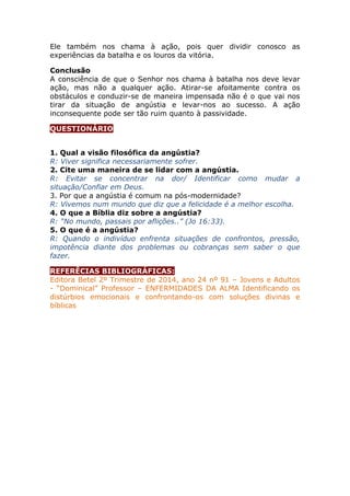 Ele também nos chama à ação, pois quer dividir conosco as
experiências da batalha e os louros da vitória.
Conclusão
A consciência de que o Senhor nos chama à batalha nos deve levar
ação, mas não a qualquer ação. Atirar-se afoitamente contra os
obstáculos e conduzir-se de maneira impensada não é o que vai nos
tirar da situação de angústia e levar-nos ao sucesso. A ação
inconsequente pode ser tão ruim quanto à passividade.
QUESTIONÁRIO
1. Qual a visão filosófica da angústia?
R: Viver significa necessariamente sofrer.
2. Cite uma maneira de se lidar com a angústia.
R: Evitar se concentrar na dor/ Identificar como mudar a
situação/Confiar em Deus.
3. Por que a angústia é comum na pós-modernidade?
R: Vivemos num mundo que diz que a felicidade é a melhor escolha.
4. O que a Bíblia diz sobre a angústia?
R: “No mundo, passais por aflições..” (Jo 16:33).
5. O que é a angústia?
R: Quando o indivíduo enfrenta situações de confrontos, pressão,
impotência diante dos problemas ou cobranças sem saber o que
fazer.
REFERÊCIAS BIBLIOGRÁFICAS:
Editora Betel 2º Trimestre de 2014, ano 24 nº 91 – Jovens e Adultos
- “Dominical” Professor – ENFERMIDADES DA ALMA Identificando os
distúrbios emocionais e confrontando-os com soluções divinas e
bíblicas
 